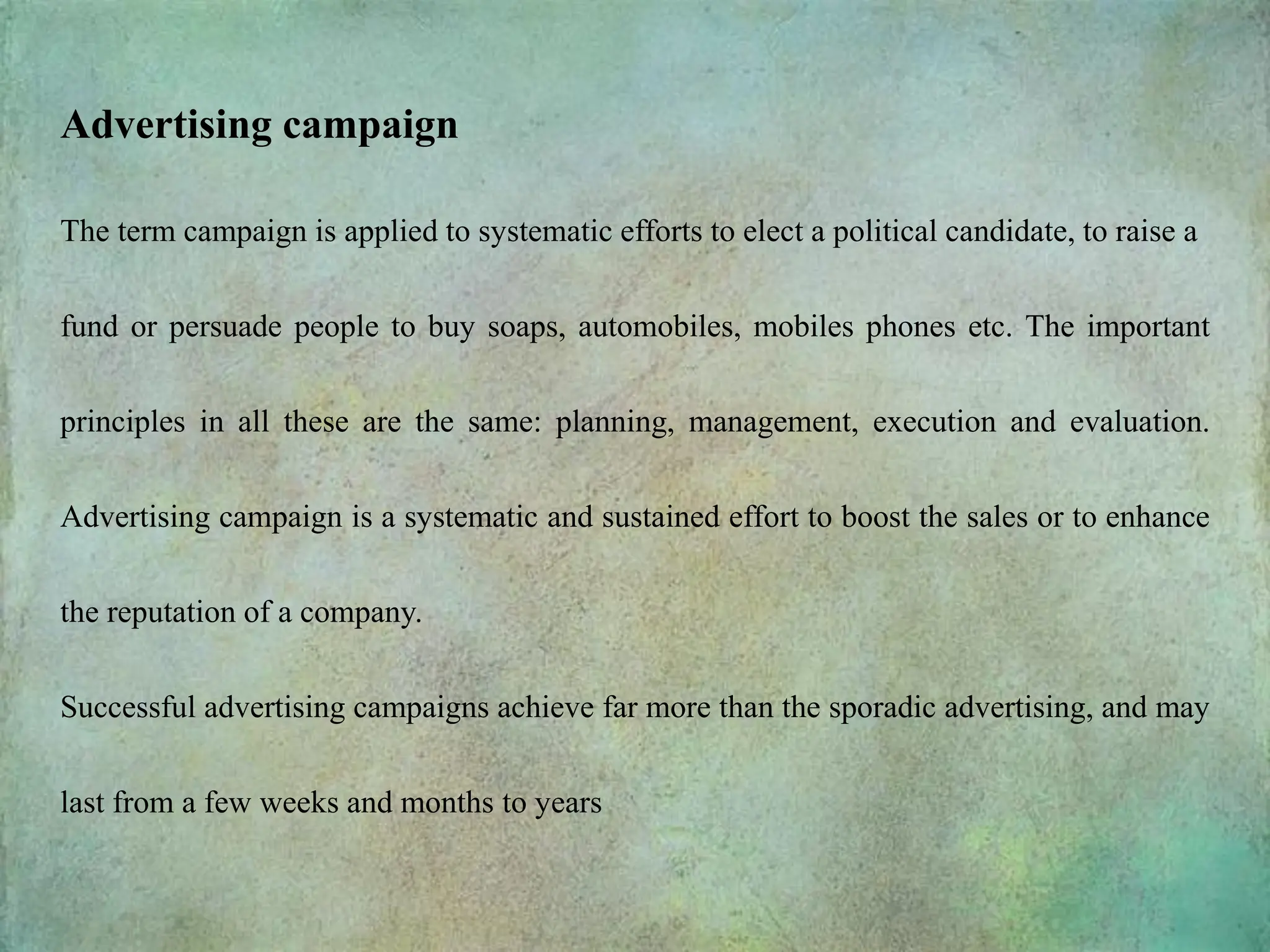 Advertising campaign
The term campaign is applied to systematic efforts to elect a political candidate, to raise a
fund or persuade people to buy soaps, automobiles, mobiles phones etc. The important
principles in all these are the same: planning, management, execution and evaluation.
Advertising campaign is a systematic and sustained effort to boost the sales or to enhance
the reputation of a company.
Successful advertising campaigns achieve far more than the sporadic advertising, and may
last from a few weeks and months to years
 