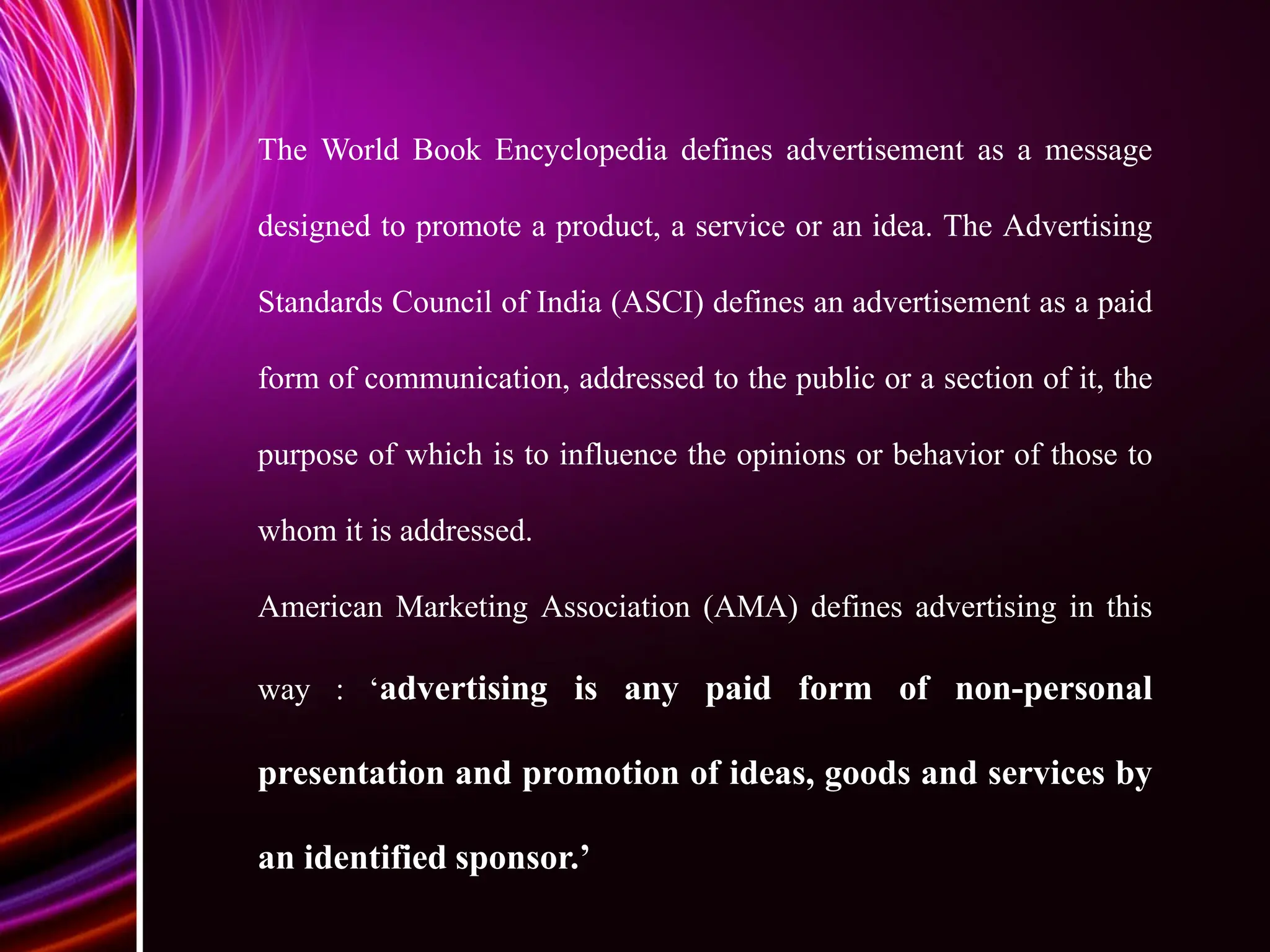 The World Book Encyclopedia defines advertisement as a message
designed to promote a product, a service or an idea. The Advertising
Standards Council of India (ASCI) defines an advertisement as a paid
form of communication, addressed to the public or a section of it, the
purpose of which is to influence the opinions or behavior of those to
whom it is addressed.
American Marketing Association (AMA) defines advertising in this
way : ‘advertising is any paid form of non-personal
presentation and promotion of ideas, goods and services by
an identified sponsor.’
 