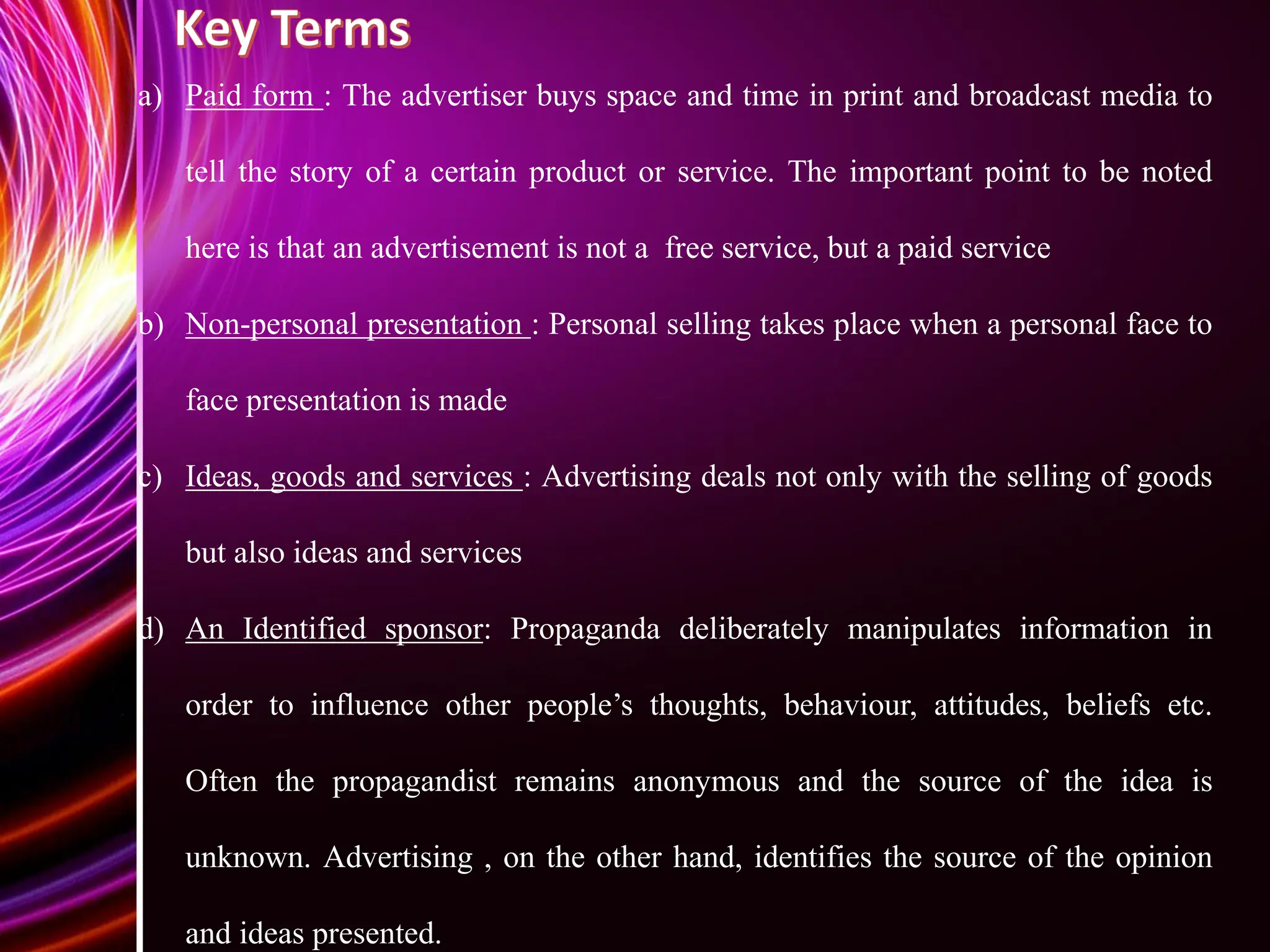 a) Paid form : The advertiser buys space and time in print and broadcast media to
tell the story of a certain product or service. The important point to be noted
here is that an advertisement is not a free service, but a paid service
b) Non-personal presentation : Personal selling takes place when a personal face to
face presentation is made
c) Ideas, goods and services : Advertising deals not only with the selling of goods
but also ideas and services
d) An Identified sponsor: Propaganda deliberately manipulates information in
order to influence other people’s thoughts, behaviour, attitudes, beliefs etc.
Often the propagandist remains anonymous and the source of the idea is
unknown. Advertising , on the other hand, identifies the source of the opinion
and ideas presented.
 