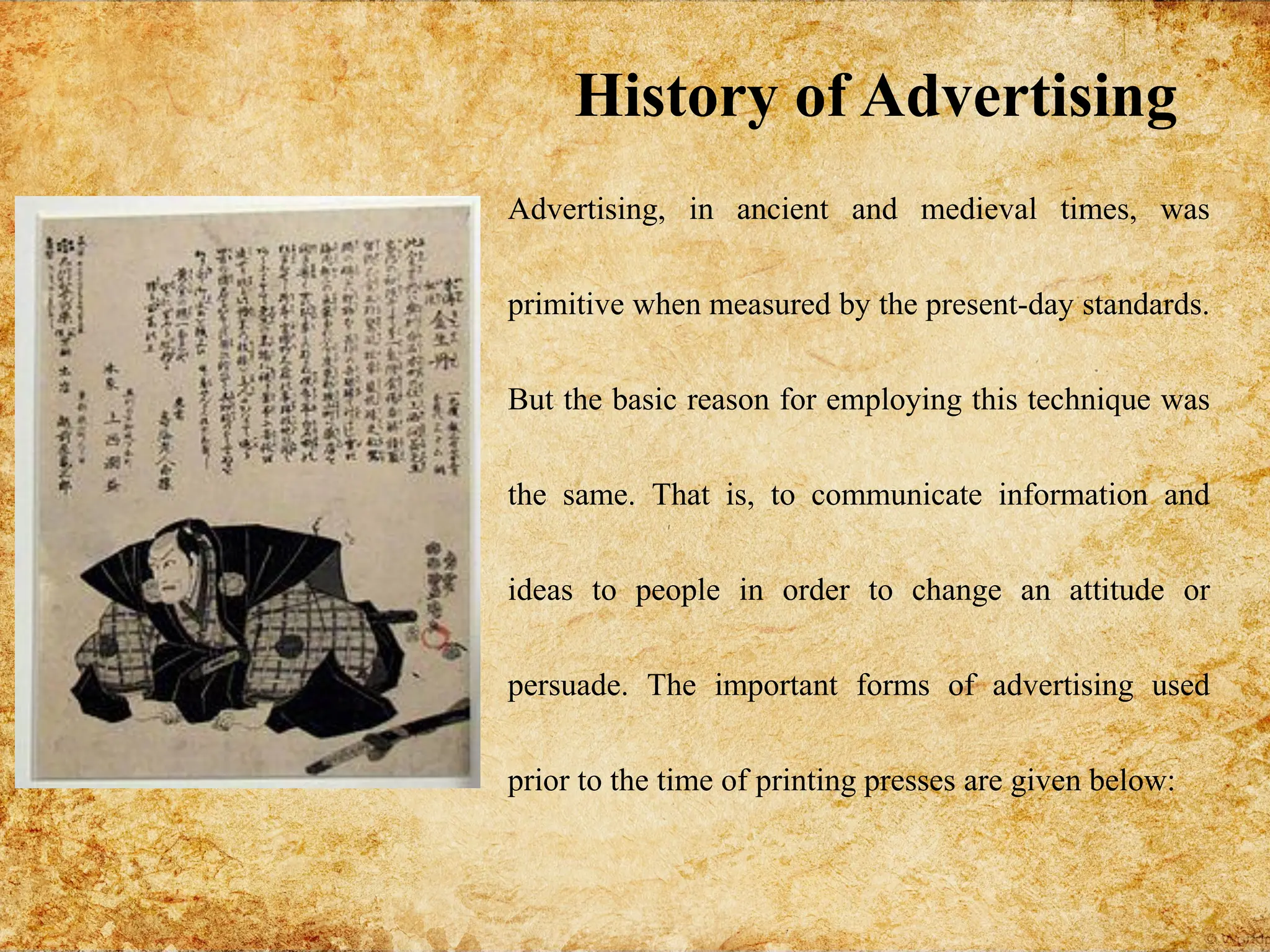 Advertising, in ancient and medieval times, was
primitive when measured by the present-day standards.
But the basic reason for employing this technique was
the same. That is, to communicate information and
ideas to people in order to change an attitude or
persuade. The important forms of advertising used
prior to the time of printing presses are given below:
History of Advertising
 
