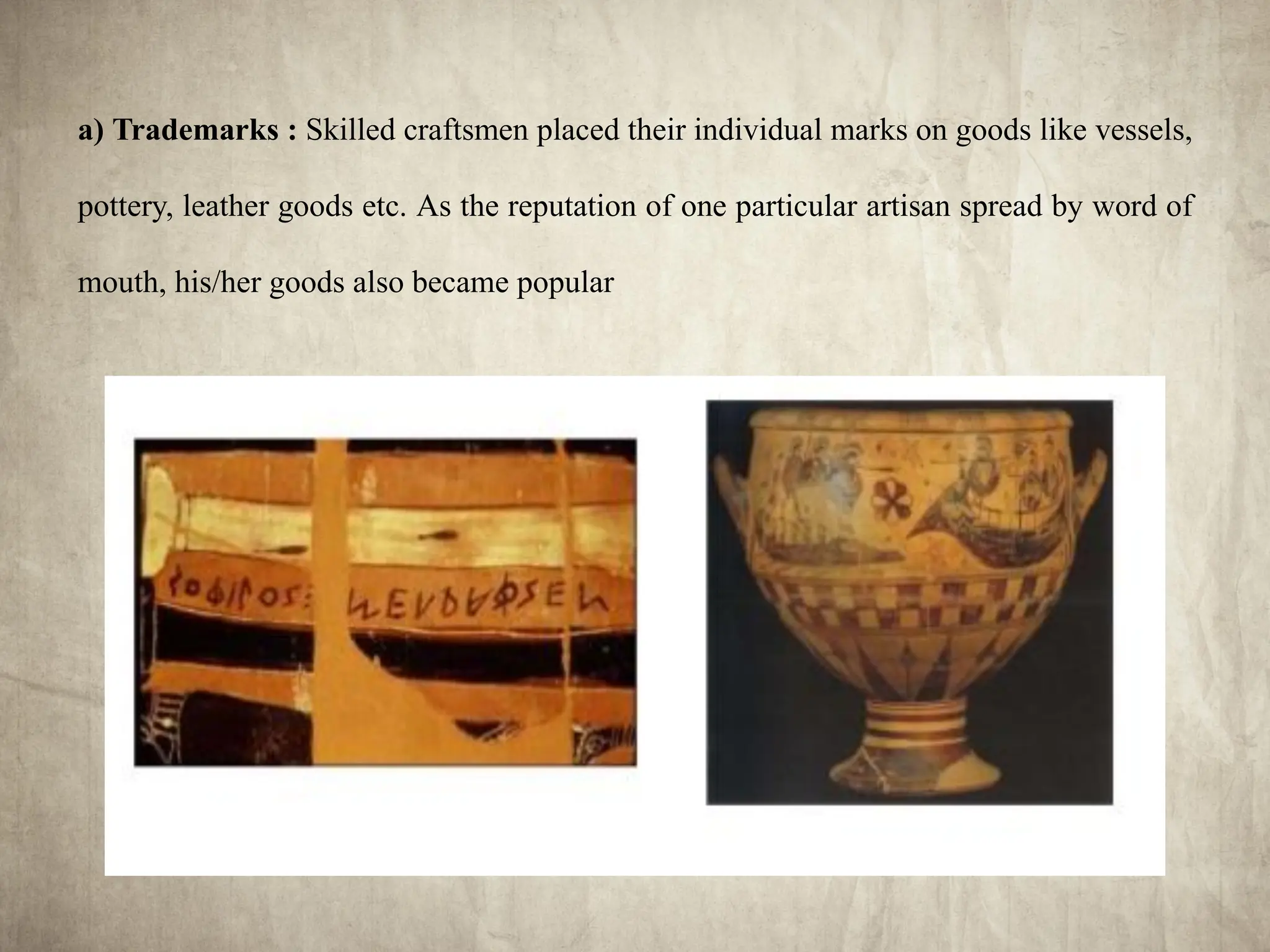 a) Trademarks : Skilled craftsmen placed their individual marks on goods like vessels,
pottery, leather goods etc. As the reputation of one particular artisan spread by word of
mouth, his/her goods also became popular
 