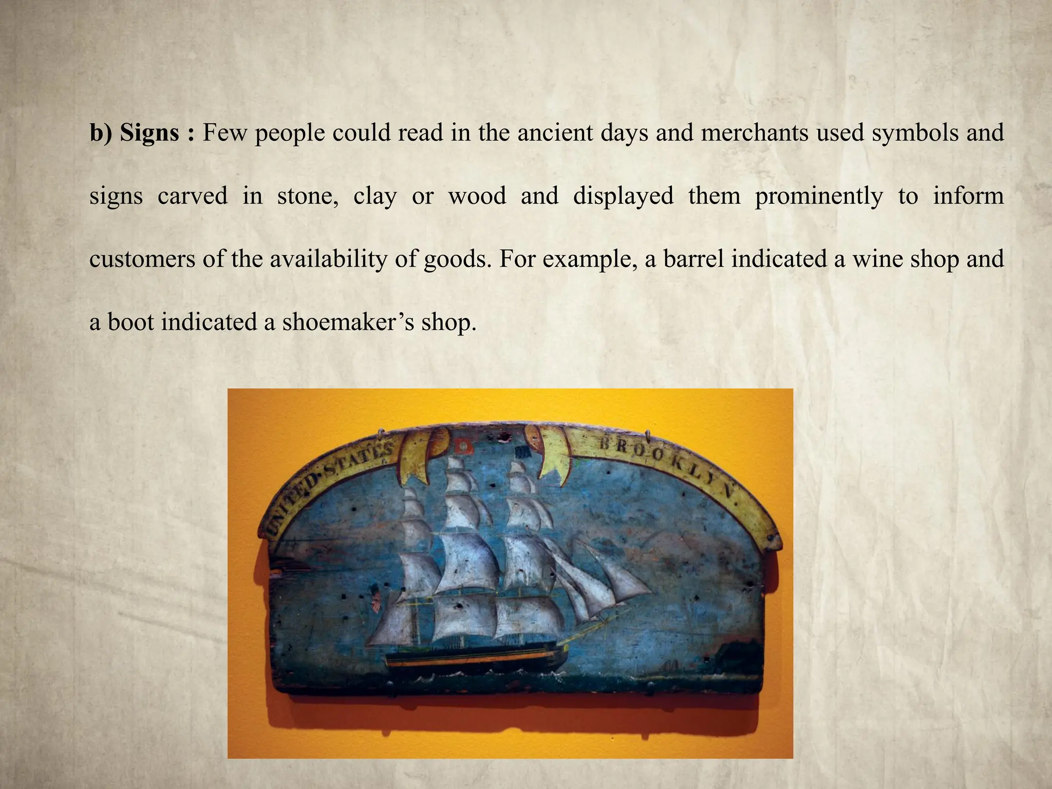 b) Signs : Few people could read in the ancient days and merchants used symbols and
signs carved in stone, clay or wood and displayed them prominently to inform
customers of the availability of goods. For example, a barrel indicated a wine shop and
a boot indicated a shoemaker’s shop.
 