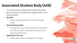 ✕ is a club meant to cultivate the leadership skills
✕ gives students of students the opportunity to run
school events!
✕ Benefits
× helps develop confidence and teamwork
skills.
✕ Potential downsides
× It’s rigorous, you need to dedicate extra time
for club activities and may feel pressure to
keep up with events.
✕ Application Process
× Only sophomores and higher can apply.
Associated Student Body (ASB)
 