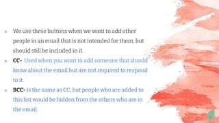 ✕ We use these buttons when we want to add other
people in an email that is not intended for them, but
should still be included in it.
✕ CC- Used when you want to add someone that should
know about the email but are not required to respond
to it.
✕ BCC- Is the same as CC, but people who are added to
this list would be hidden from the others who are in
the email.
 