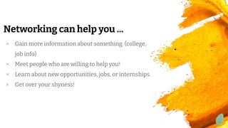 Networking can help you ...
× Gain more information about something. (college,
job info)
× Meet people who are willing to help you!
× Learn about new opportunities, jobs, or internships.
× Get over your shyness!
 