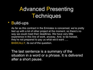 Advanced Presenting
Techniques
• Build-ups
As far as this contract in the Emirates is concerned, we’re pretty
tied up with a lot of other project at the moment, so there’s no
way we could meet their deadlines. We have very little
experience in this line of work, anyway. And, to be honest,
they’re not prepared to pay us what we’d want ….
BASICALLY, its out of the question.
The last sentence is a summary of the
situation in a word or a phrase. It is delivered
after a short pause.
 