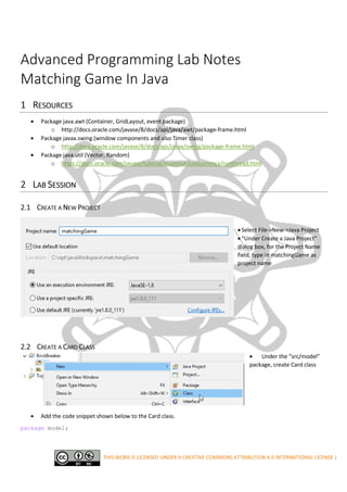 THIS WORK IS LICENSED UNDER A CREATIVE COMMONS ATTRIBUTION 4.0 INTERNATIONAL LICENSE |
Advanced Programming Lab Notes
Matching Game In Java
1 RESOURCES
• Package java.awt (Container, GridLayout, event package)
o http://docs.oracle.com/javase/8/docs/api/java/awt/package-frame.html
• Package javax.swing (window components and also Timer class)
o http://docs.oracle.com/javase/8/docs/api/javax/swing/package-frame.html
• Package java.util (Vector, Random)
o https://docs.oracle.com/javase/tutorial/essential/concurrency/runthread.html
2 LAB SESSION
2.1 CREATE A NEW PROJECT
• Select File->New->Java Project
• “Under Create a Java Project”
dialog box, for the Project Name
field, type in matchingGame as
project name
2.2 CREATE A CARD CLASS
• Under the “src/model”
package, create Card class
• Add the code snippet shown below to the Card class.
package model;
 