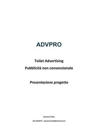 ADVPRO
Toilet Advertising
Pubblicità non convenzionale
Presentazione progetto
Giovanni Cotta
331.6224273 – giovannicotta@hotmail.com
 
