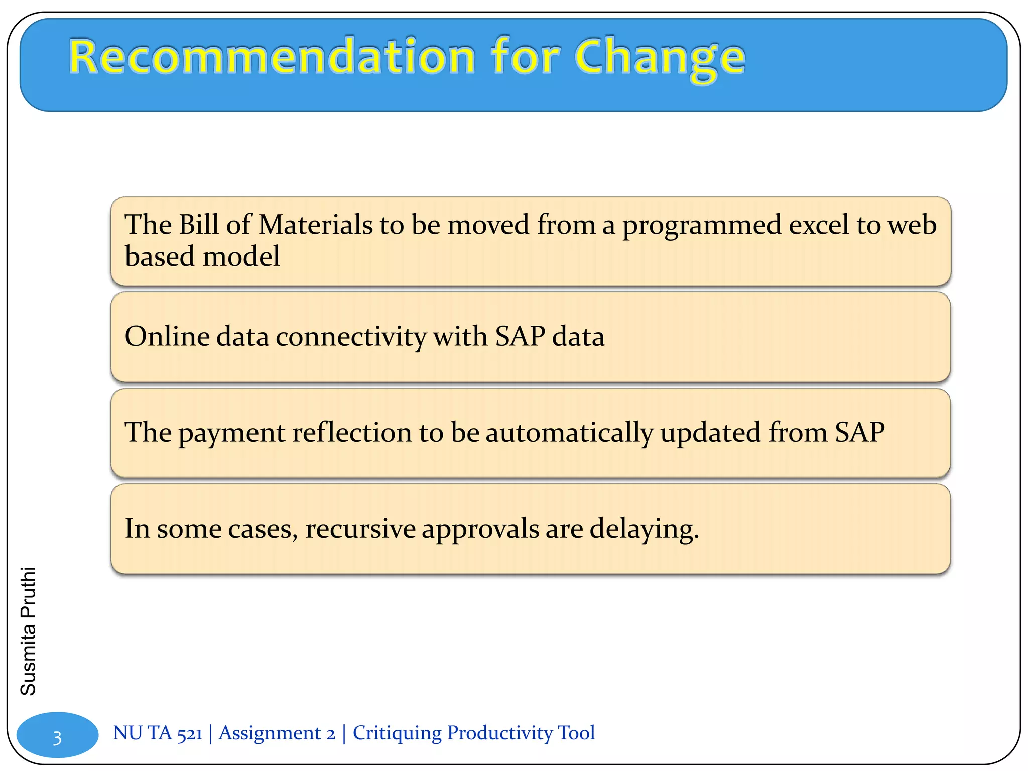 The Bill of Materials to be moved from a programmed excel to web
                      based model

                      Online data connectivity with SAP data


                      The payment reflection to be automatically updated from SAP


                      In some cases, recursive approvals are delaying.
Susmita Pruthi




                 3   NU TA 521 | Assignment 2 | Critiquing Productivity Tool
 