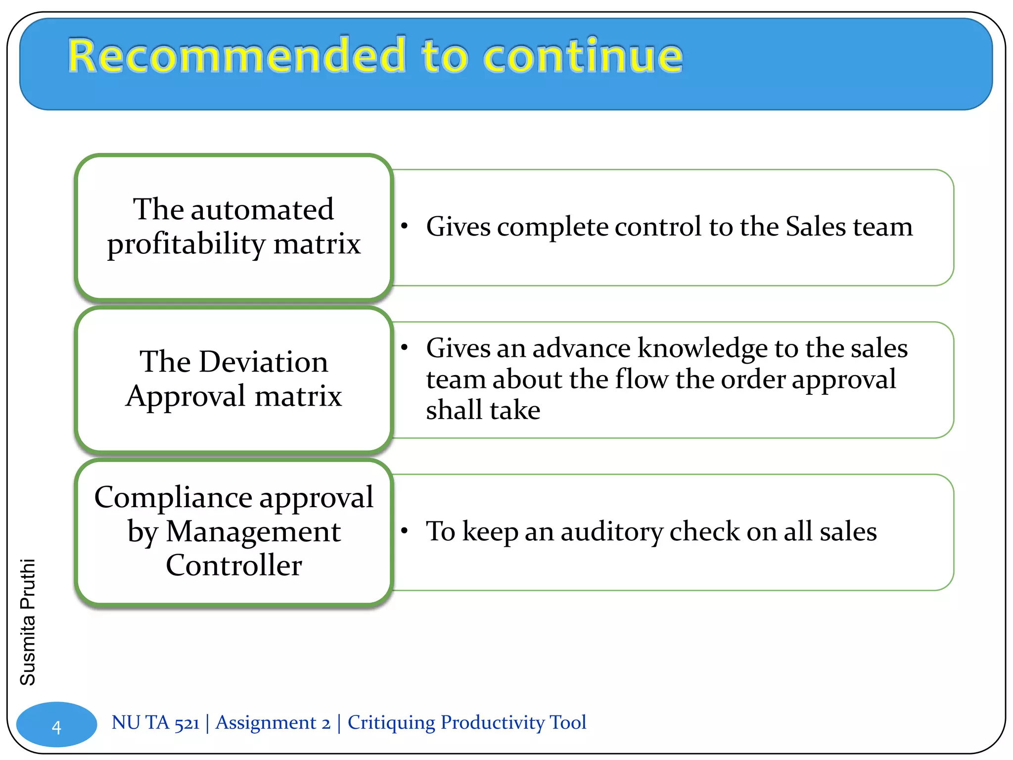 The automated
                                                       • Gives complete control to the Sales team
                     profitability matrix


                                                       • Gives an advance knowledge to the sales
                        The Deviation
                                                         team about the flow the order approval
                       Approval matrix                   shall take


                     Compliance approval
                       by Management     • To keep an auditory check on all sales
                          Controller
Susmita Pruthi




                 4    NU TA 521 | Assignment 2 | Critiquing Productivity Tool
 