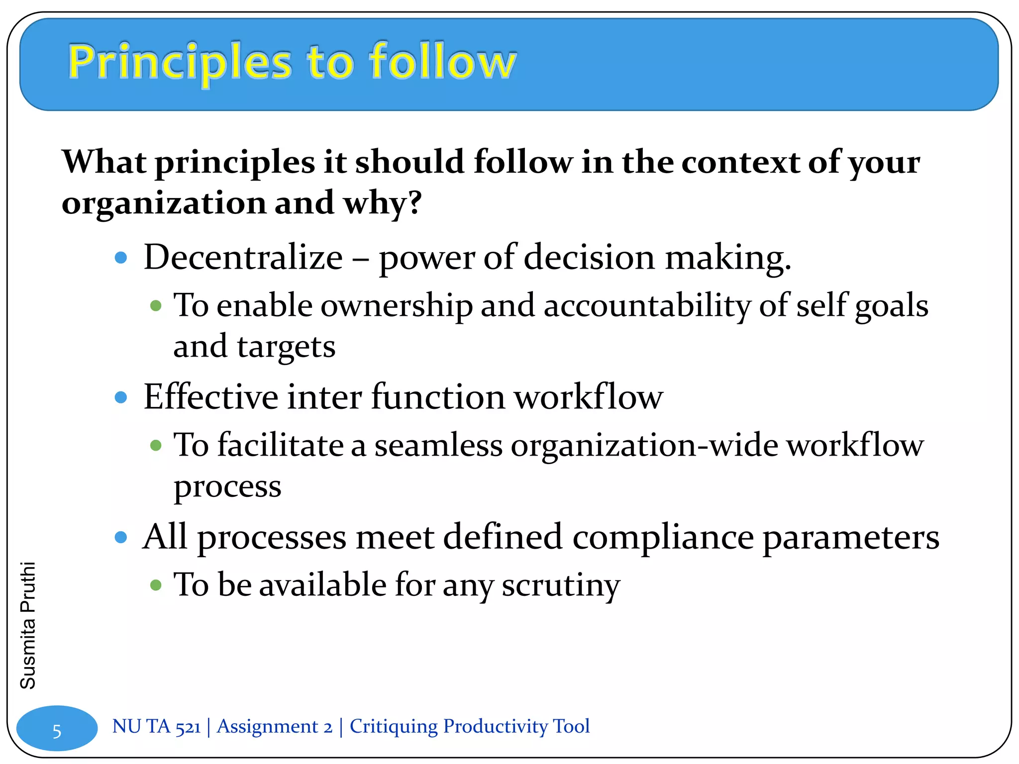 What principles it should follow in the context of your
                 organization and why?
                      Decentralize – power of decision making.
                          To enable ownership and accountability of self goals
                            and targets
                      Effective inter function workflow
                          To facilitate a seamless organization-wide workflow
                            process
                      All processes meet defined compliance parameters
Susmita Pruthi




                          To be available for any scrutiny



                 5   NU TA 521 | Assignment 2 | Critiquing Productivity Tool
 