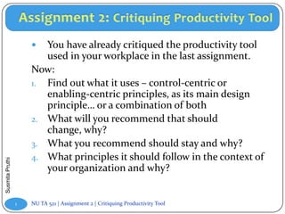   You have already critiqued the productivity tool
                        used in your workplace in the last assignment.
                     Now:
                     1. Find out what it uses – control-centric or
                        enabling-centric principles, as its main design
                        principle… or a combination of both
                     2. What will you recommend that should
                        change, why?
                     3. What you recommend should stay and why?
                     4. What principles it should follow in the context of
Susmita Pruthi




                        your organization and why?


                 1   NU TA 521 | Assignment 2 | Critiquing Productivity Tool
 
