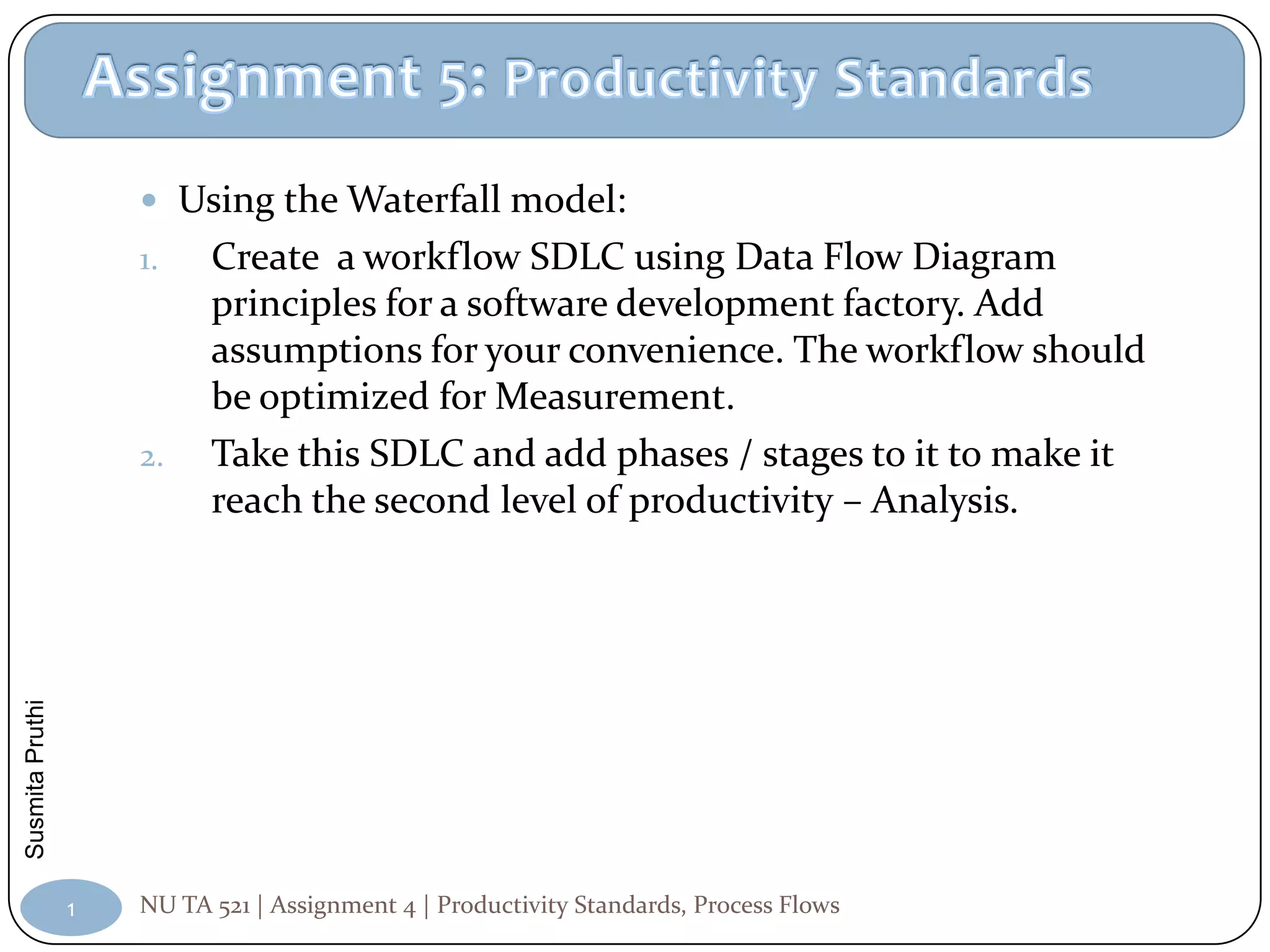  Using the Waterfall model:
                     1.    Create a workflow SDLC using Data Flow Diagram
                           principles for a software development factory. Add
                           assumptions for your convenience. The workflow should
                           be optimized for Measurement.
                     2.    Take this SDLC and add phases / stages to it to make it
                           reach the second level of productivity – Analysis.
Susmita Pruthi




                 1   NU TA 521 | Assignment 4 | Productivity Standards, Process Flows
 