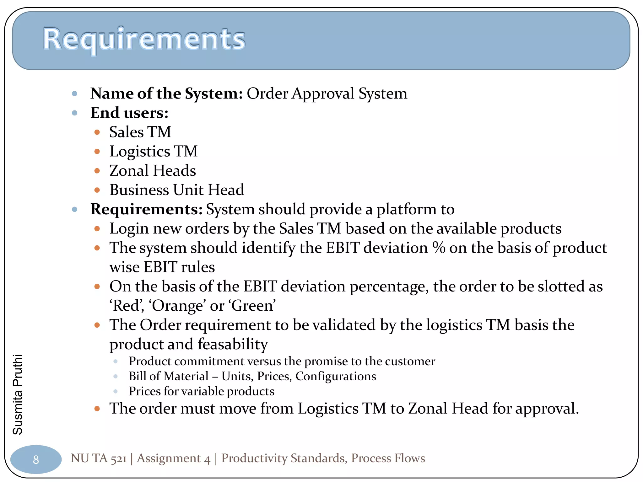  Name of the System: Order Approval System
                      End users:
                        Sales TM
                        Logistics TM
                        Zonal Heads
                        Business Unit Head
                      Requirements: System should provide a platform to
                        Login new orders by the Sales TM based on the available products
                        The system should identify the EBIT deviation % on the basis of product
                           wise EBIT rules
                          On the basis of the EBIT deviation percentage, the order to be slotted as
                           ‘Red’, ‘Orange’ or ‘Green’
                          The Order requirement to be validated by the logistics TM basis the
                           product and feasability
Susmita Pruthi




                             Product commitment versus the promise to the customer
                             Bill of Material – Units, Prices, Configurations
                             Prices for variable products
                          The order must move from Logistics TM to Zonal Head for approval.


                 8   NU TA 521 | Assignment 4 | Productivity Standards, Process Flows
 