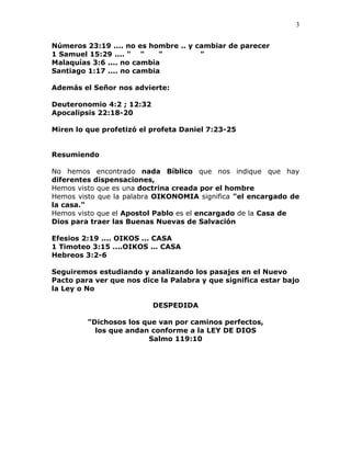 3


Números 23:19 .... no es hombre .. y cambiar de parecer
1 Samuel 15:29 .... " "     "         "
Malaquías 3:6 .... no cambia
Santiago 1:17 .... no cambia

Además el Señor nos advierte:

Deuteronomio 4:2 ; 12:32
Apocalipsis 22:18-20

Miren lo que profetizó el profeta Daniel 7:23-25


Resumiendo

No hemos encontrado nada Bíblico que nos indique que hay
diferentes dispensaciones,
Hemos visto que es una doctrina creada por el hombre
Hemos visto que la palabra OIKONOMIA significa "el encargado de
la casa."
Hemos visto que el Apostol Pablo es el encargado de la Casa de
Dios para traer las Buenas Nuevas de Salvación

Efesios 2:19 .... OIKOS ... CASA
1 Timoteo 3:15 ....OIKOS ... CASA
Hebreos 3:2-6

Seguiremos estudiando y analizando los pasajes en el Nuevo
Pacto para ver que nos dice la Palabra y que significa estar bajo
la Ley o No

                           DESPEDIDA

         "Dichosos los que van por caminos perfectos,
           los que andan conforme a la LEY DE DIOS
                        Salmo 119:10
 