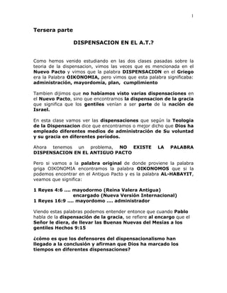 1


Tersera parte

                 DISPENSACION EN EL A.T.?


Como hemos venido estudiando en las dos clases pasadas sobre la
teoria de la dispensacion, vimos las veces que es mencionada en el
Nuevo Pacto y vimos que la palabra DISPENSACION en el Griego
era la Palabra OIKONOMIA, pero vimos que esta palabra significaba:
administración, mayordomía, plan, cumplimiento

Tambien dijimos que no habíamos visto varias dispensaciones en
el Nuevo Pacto, sino que encontramos la dispensacion de la gracia
que significa que los gentiles venían a ser parte de la nación de
Israel.

En esta clase vamos ver las dispensaciones que según la Teologia
de la Dispensacion dice que encontramos o mejor dicho que Dios ha
empleado diferentes medios de administración de Su voluntad
y su gracia en diferentes períodos.

Ahora tenemos un problema, NO EXISTE                 LA   PALABRA
DISPENSACION EN EL ANTIGUO PACTO

Pero si vamos a la palabra original de donde proviene la palabra
griga OIKONOMIA encontramos la palabra OIKONOMOS que si la
podemos encontrar en el Antiguo Pacto y es la palabra AL-HABAYIT,
veamos que significa:

1 Reyes 4:6 .... mayodormo (Reina Valera Antigua)
                 encargado (Nueva Versión Internacional)
1 Reyes 16:9 .... mayordomo .... administrador

Viendo estas palabras podemos entender entonce que cuando Pablo
habla de la dispensación de la gracia, se refiere al encargo que el
Señor le diera, de llevar las Buenas Nuevas del Mesías a los
gentiles Hechos 9:15

¿cómo es que los defensores del dispensacionalismo han
llegado a la conclusión y afirman que Dios ha marcado los
tiempos en diferentes dispensaciones?
 