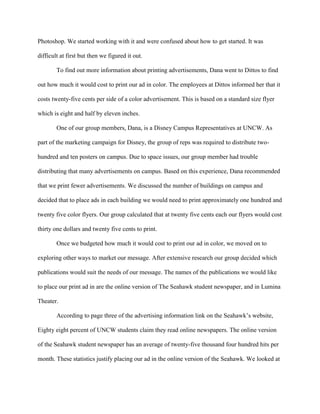 Photoshop. We started working with it and were confused about how to get started. It was

difficult at first but then we figured it out.

        To find out more information about printing advertisements, Dana went to Dittos to find

out how much it would cost to print our ad in color. The employees at Dittos informed her that it

costs twenty-five cents per side of a color advertisement. This is based on a standard size flyer

which is eight and half by eleven inches.

        One of our group members, Dana, is a Disney Campus Representatives at UNCW. As

part of the marketing campaign for Disney, the group of reps was required to distribute two-

hundred and ten posters on campus. Due to space issues, our group member had trouble

distributing that many advertisements on campus. Based on this experience, Dana recommended

that we print fewer advertisements. We discussed the number of buildings on campus and

decided that to place ads in each building we would need to print approximately one hundred and

twenty five color flyers. Our group calculated that at twenty five cents each our flyers would cost

thirty one dollars and twenty five cents to print.

        Once we budgeted how much it would cost to print our ad in color, we moved on to

exploring other ways to market our message. After extensive research our group decided which

publications would suit the needs of our message. The names of the publications we would like

to place our print ad in are the online version of The Seahawk student newspaper, and in Lumina

Theater.

        According to page three of the advertising information link on the Seahawk’s website,

Eighty eight percent of UNCW students claim they read online newspapers. The online version

of the Seahawk student newspaper has an average of twenty-five thousand four hundred hits per

month. These statistics justify placing our ad in the online version of the Seahawk. We looked at
 