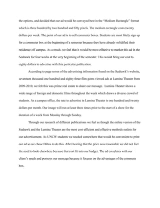 the options, and decided that our ad would be conveyed best in the ―Medium Rectangle‖ format

which is three hundred by two hundred and fifty pixels. The medium rectangle costs twenty

dollars per week. The point of our ad is to sell commuter boxes. Students are most likely sign up

for a commuter box at the beginning of a semester because they have already solidified their

residence off campus. As a result, we feel that it would be most effective to market this ad in the

Seahawk for four weeks at the very beginning of the semester. This would bring our cost to

eighty dollars to advertise with this particular publication.

       According to page seven of the advertising information found on the Seahawk’s website,

seventeen thousand one hundred and eighty three film goers viewed ads at Lumina Theater from

2009-2010, we felt this was prime real estate to share our message. Lumina Theater shows a

wide range of foreign and domestic films throughout the week which draws a diverse crowd of

students. As a campus office, the rate to advertise in Lumina Theater is one hundred and twenty

dollars per month. Our image will run at least three times prior to the start of a show for the

duration of a week from Monday through Sunday.

       Through our research of different publications we feel as though the online version of the

Seahawk and the Lumina Theater are the most cost efficient and effective methods outlets for

our advertisement. As UNCW students we needed somewhere that would be convenient to print

our ad so we chose Dittos to do this. After hearing that the price was reasonable we did not feel

the need to look elsewhere because that cost fit into our budget. The ad correlates with our

client’s needs and portrays our message because it focuses on the advantages of the commute

box.
 