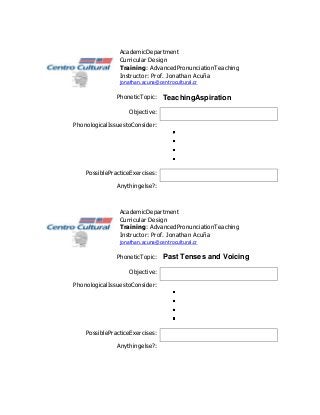 AcademicDepartment
                Curricular Design
                Training: AdvancedPronunciationTeaching
                Instructor: Prof. Jonathan Acuña
                jonathan.acuna@centrocultural.cr

               PhoneticTopic: TeachingAspiration

                   Objective:

PhonologicalIssuestoConsider:




    PossiblePracticeExercises:

               Anythingelse?:



                AcademicDepartment
                Curricular Design
                Training: AdvancedPronunciationTeaching
                Instructor: Prof. Jonathan Acuña
                jonathan.acuna@centrocultural.cr

               PhoneticTopic: Past Tenses and Voicing

                   Objective:

PhonologicalIssuestoConsider:




    PossiblePracticeExercises:

               Anythingelse?:
 