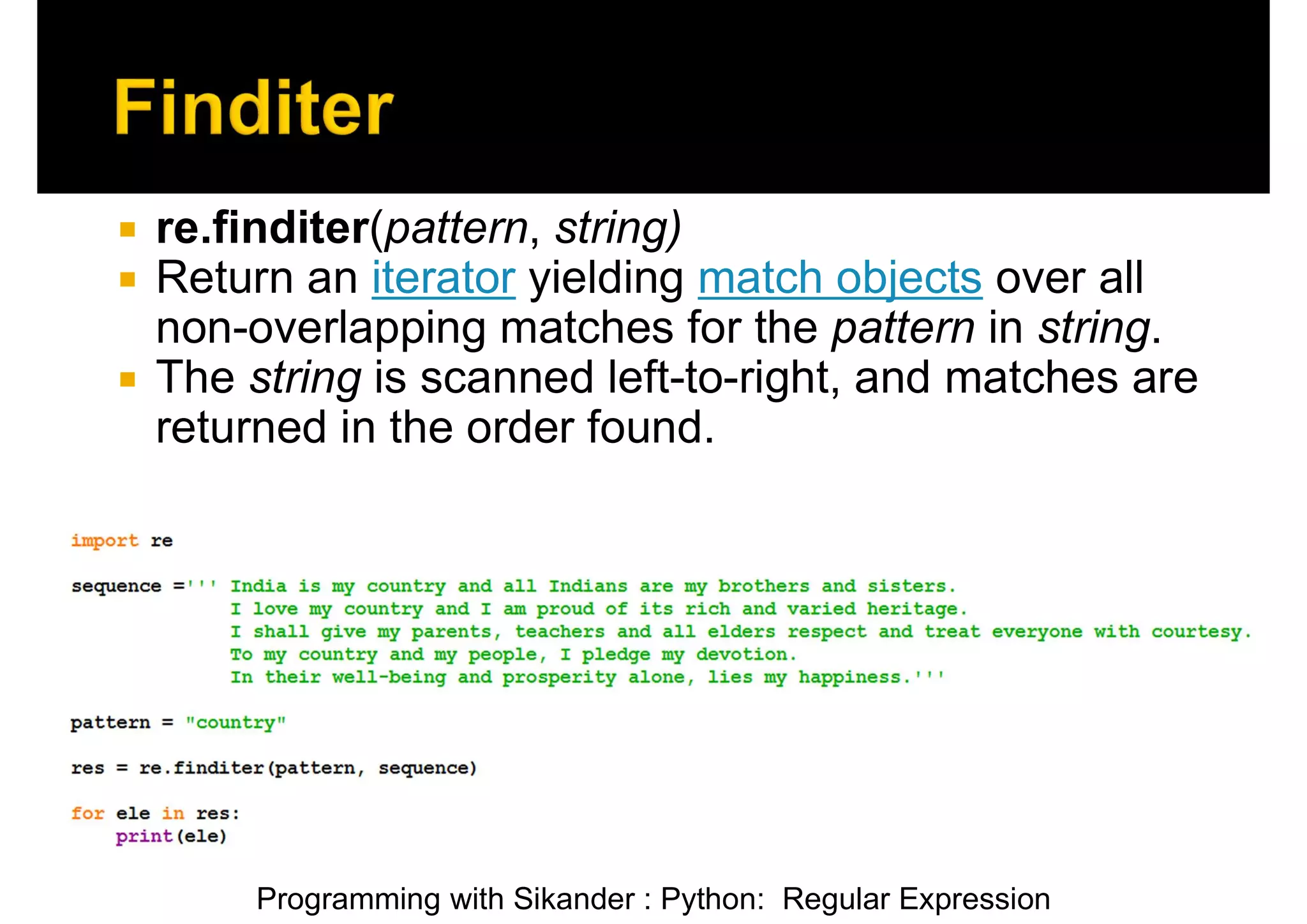 Programming with Sikander : Python: Regular Expression  re.finditer(pattern, string)  Return an iterator yielding match objects over all non-overlapping matches for the pattern in string.  The string is scanned left-to-right, and matches are returned in the order found. 