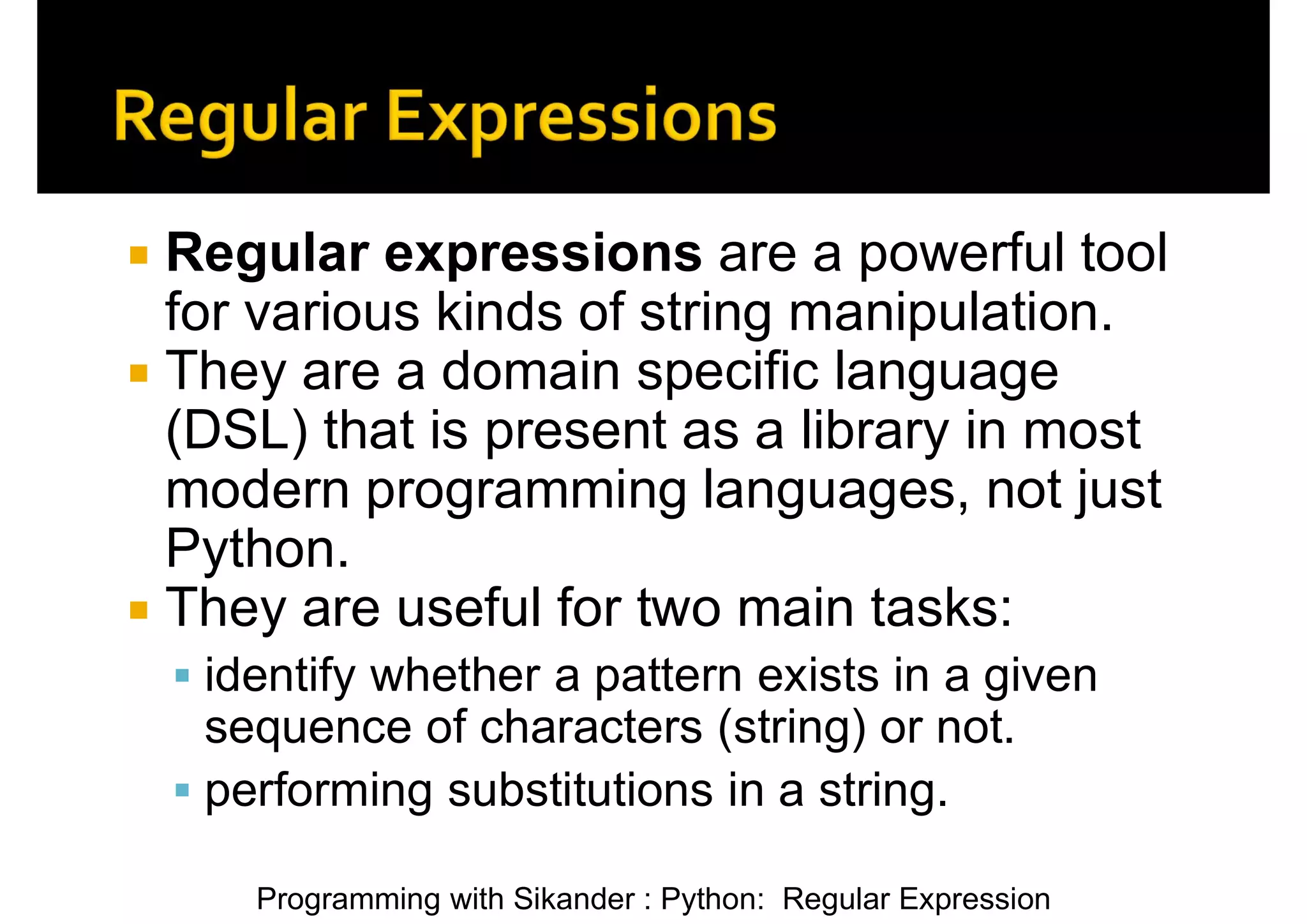 Programming with Sikander : Python: Regular Expression  Regular expressions are a powerful tool for various kinds of string manipulation.  They are a domain specific language (DSL) that is present as a library in most modern programming languages, not just Python.  They are useful for two main tasks:  identify whether a pattern exists in a given sequence of characters (string) or not.  performing substitutions in a string. 