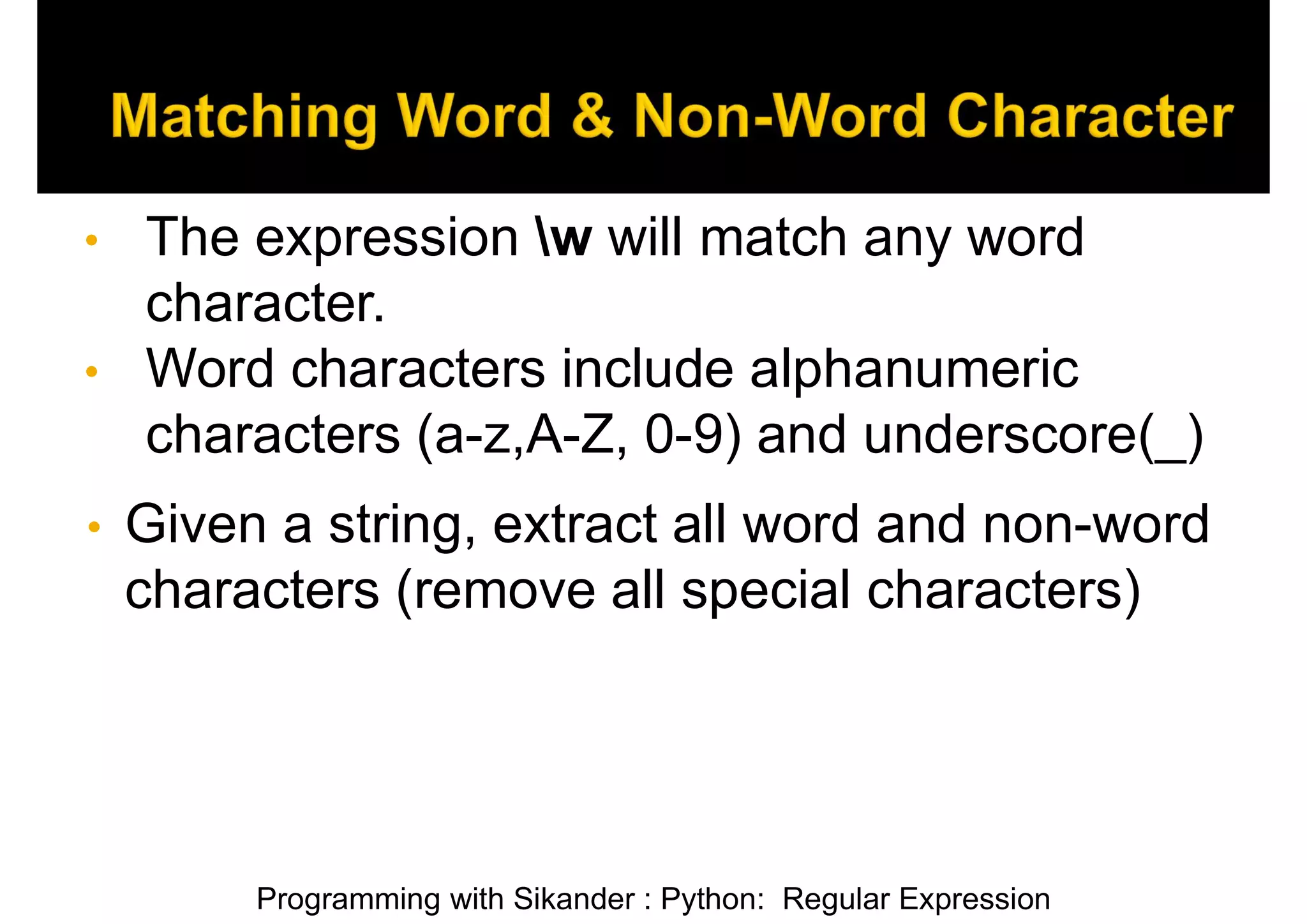 Programming with Sikander : Python: Regular Expression • The expression w will match any word character. • Word characters include alphanumeric characters (a-z,A-Z, 0-9) and underscore(_) • Given a string, extract all word and non-word characters (remove all special characters) 