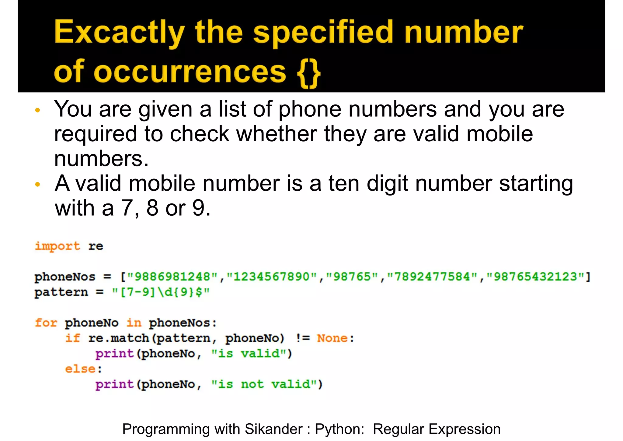 Programming with Sikander : Python: Regular Expression • You are given a list of phone numbers and you are required to check whether they are valid mobile numbers. • A valid mobile number is a ten digit number starting with a 7, 8 or 9. 