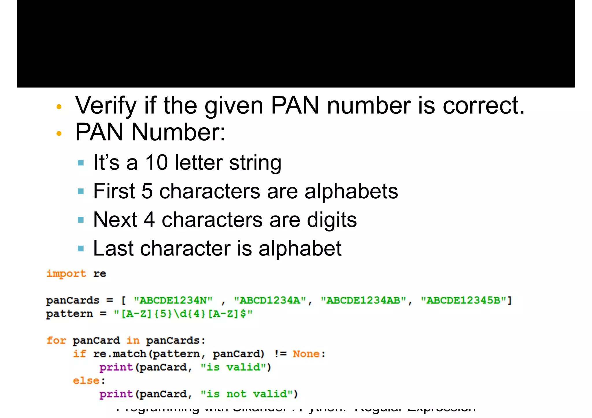 Programming with Sikander : Python: Regular Expression • Verify if the given PAN number is correct. • PAN Number:  It’s a 10 letter string  First 5 characters are alphabets  Next 4 characters are digits  Last character is alphabet 