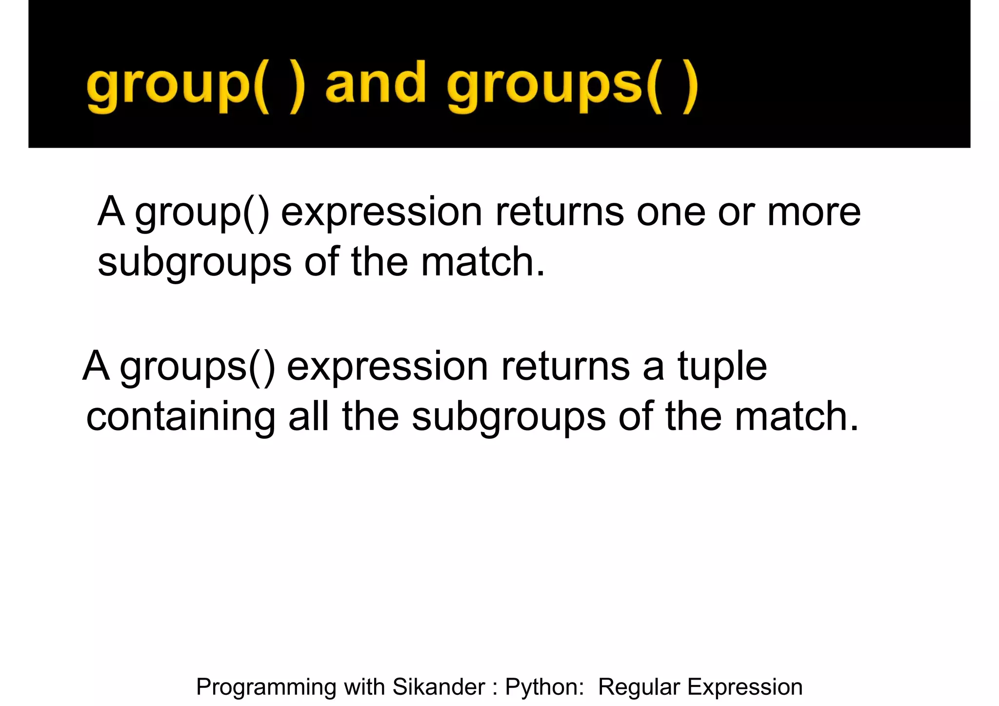 Programming with Sikander : Python: Regular Expression A group() expression returns one or more subgroups of the match. A groups() expression returns a tuple containing all the subgroups of the match. 