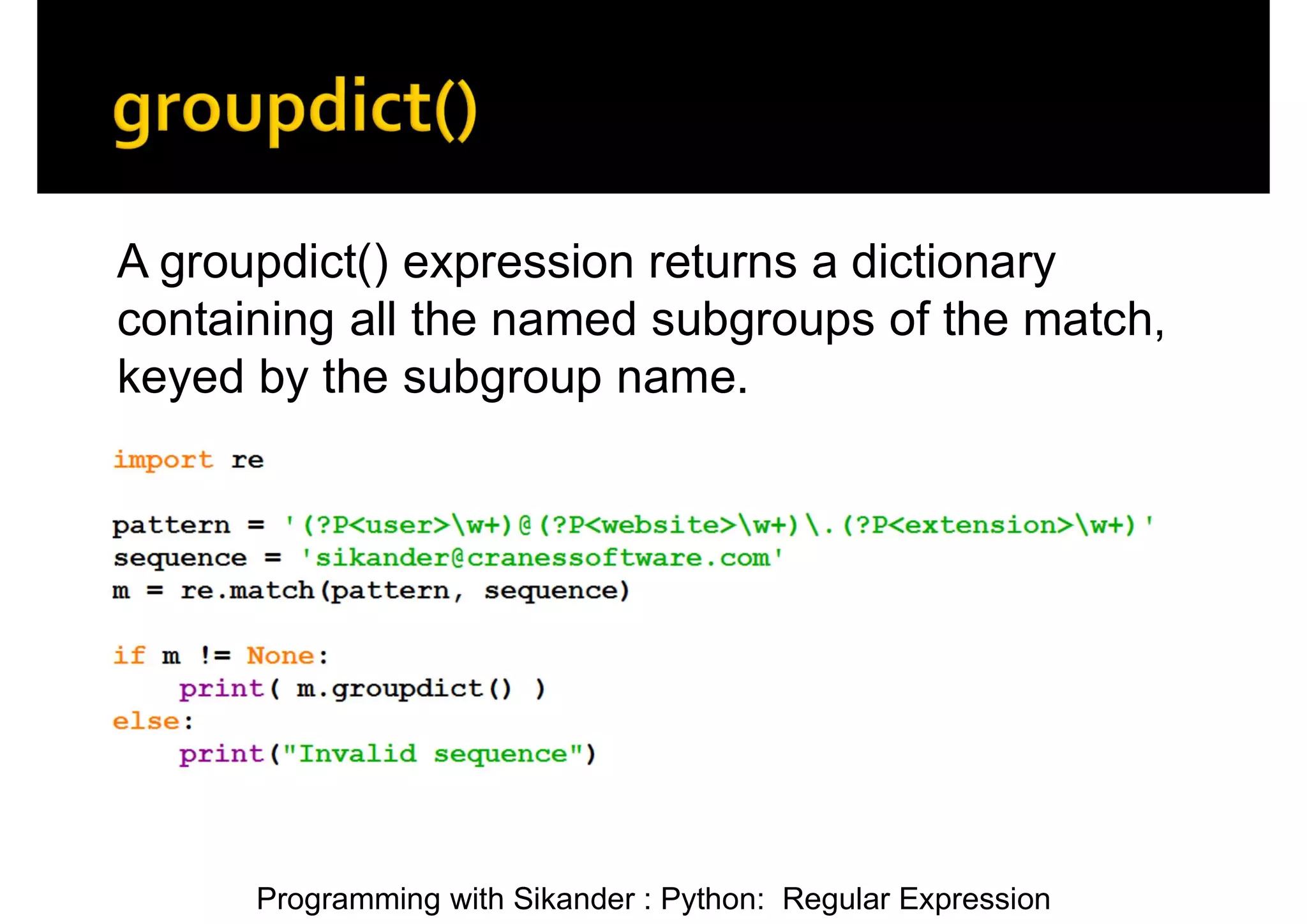 Programming with Sikander : Python: Regular Expression A groupdict() expression returns a dictionary containing all the named subgroups of the match, keyed by the subgroup name. 