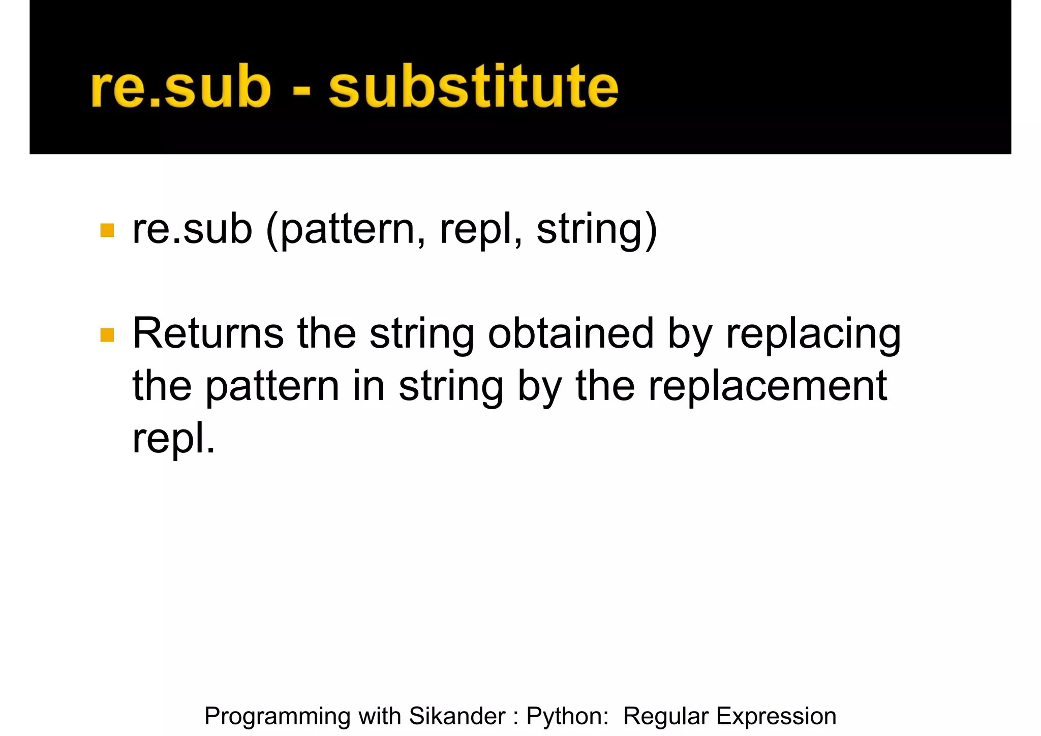 Programming with Sikander : Python: Regular Expression  re.sub (pattern, repl, string)  Returns the string obtained by replacing the pattern in string by the replacement repl. 
