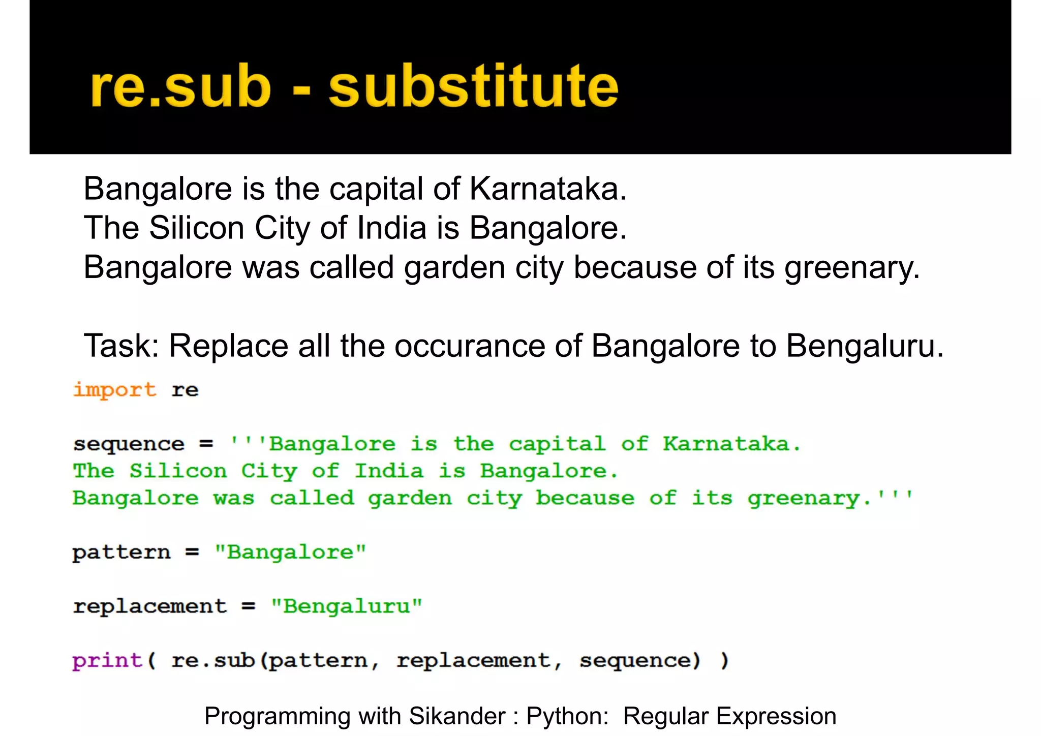 Programming with Sikander : Python: Regular Expression Bangalore is the capital of Karnataka. The Silicon City of India is Bangalore. Bangalore was called garden city because of its greenary. Task: Replace all the occurance of Bangalore to Bengaluru. 