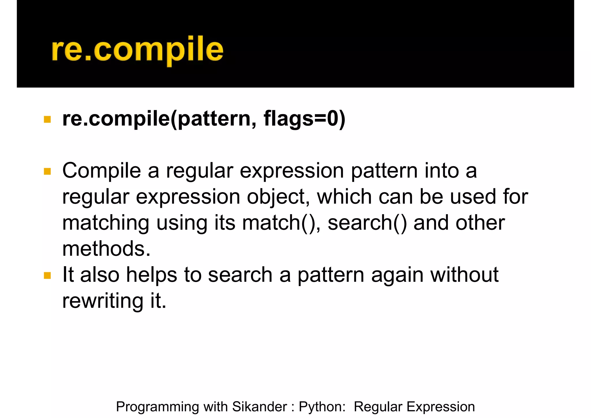 Programming with Sikander : Python: Regular Expression  re.compile(pattern, flags=0)  Compile a regular expression pattern into a regular expression object, which can be used for matching using its match(), search() and other methods.  It also helps to search a pattern again without rewriting it. 