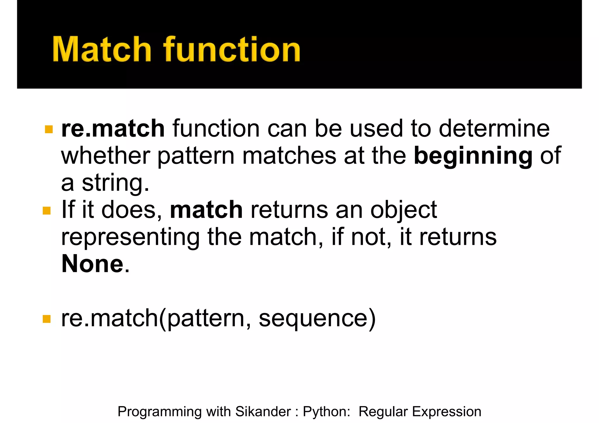 Programming with Sikander : Python: Regular Expression  re.match function can be used to determine whether pattern matches at the beginning of a string.  If it does, match returns an object representing the match, if not, it returns None.  re.match(pattern, sequence) 