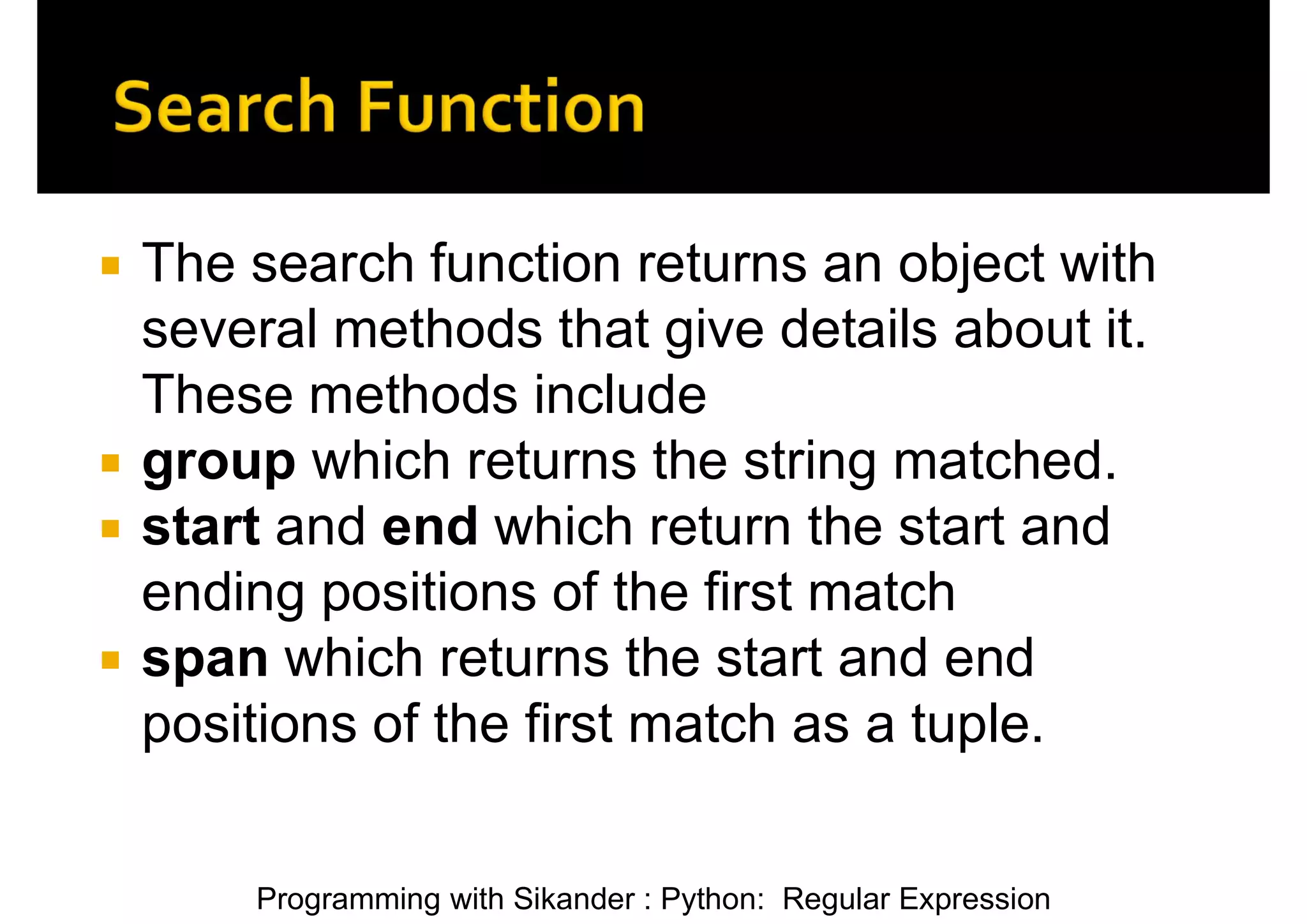 Programming with Sikander : Python: Regular Expression  The search function returns an object with several methods that give details about it. These methods include  group which returns the string matched.  start and end which return the start and ending positions of the first match  span which returns the start and end positions of the first match as a tuple. 