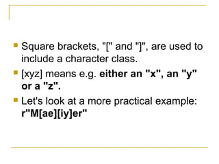  Square brackets, "[" and "]", are used to
include a character class.
 [xyz] means e.g. either an "x", an "y"
or a "z".
 Let's look at a more practical example:
r"M[ae][iy]er"
 