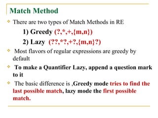 Match Method
 There are two types of Match Methods in RE
1) Greedy (?,*,+,{m,n})
2) Lazy (??,*?,+?,{m,n}?)
 Most flavors of regular expressions are greedy by
default
 To make a Quantifier Lazy, append a question mark
to it
 The basic difference is ,Greedy mode tries to find the
last possible match, lazy mode the first possible
match.
 