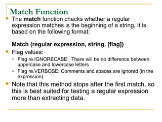 Match Function
 The match function checks whether a regular
expression matches is the beginning of a string. It is
based on the following format:
Match (regular expression, string, [flag])
 Flag values:
 Flag re.IGNORECASE: There will be no difference between
uppercase and lowercase letters
 Flag re.VERBOSE: Comments and spaces are ignored (in the
expression).
 Note that this method stops after the first match, so
this is best suited for testing a regular expression
more than extracting data.
 