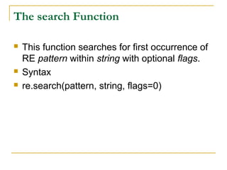 The search Function
 This function searches for first occurrence of
RE pattern within string with optional flags.
 Syntax
 re.search(pattern, string, flags=0)
 