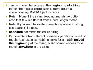  zero or more characters at the beginning of string
match the regular expression pattern, return a
corresponding MatchObject instance.
 Return None if the string does not match the pattern;
note that this is different from a zero-length match.
 Note: If you want to locate a match anywhere in string,
use search() instead.
 re.search searches the entire string
 Python offers two different primitive operations based on
regular expressions: match checks for a match only at
the beginning of the string, while search checks for a
match anywhere in the string.
 
