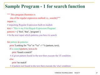 """ This program illustrates is
one of the regular expression method i.e., search()"""
import re
# importing Regular Expression built-in module
text = 'This is my First Regulr Expression Program'
patterns = [ 'first', 'that‘, 'program' ]
# In the text input which patterns you have to search
for pattern in patterns:
print 'Looking for "%s" in "%s" ->' % (pattern, text),
if re.search(pattern, text,re.I):
print 'found a match!'
# if given pattern found in the text then execute the 'if' condition
else:
print 'no match'
# if pattern not found in the text then execute the 'else' condition
04/22/17VYBHAVA TECHNOLOGIES 27
 