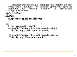 Regular expressions are compiled into pattern objects,
which have methods for various operations such as
searching for pattern matches or performing
string substitutions
Split Method:
Syntax:
re.split(string,[maxsplit=0])
Eg:
>>>p = re.compile(r'W+')
>>> p.split(‘This is my first split example string')
[‘This', 'is', 'my', 'first', 'split', 'example']
>>> p.split(‘This is my first split example string', 3)
[‘This', 'is', 'my', 'first split example']
29
 