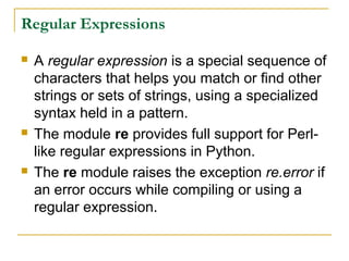 Regular Expressions
 A regular expression is a special sequence of
characters that helps you match or find other
strings or sets of strings, using a specialized
syntax held in a pattern.
 The module re provides full support for Perl-
like regular expressions in Python.
 The re module raises the exception re.error if
an error occurs while compiling or using a
regular expression.
 