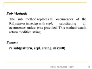Sub Method:
The sub method replaces all occurrences of the
RE pattern in string with repl, substituting all
occurrences unless max provided. This method would
return modified string
Syntax:
re.sub(pattern, repl, string, max=0)
04/22/17VYBHAVA TECHNOLOGIES 30
 