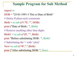 import re
DOB = "25-01-1991 # This is Date of Birth“
# Delete Python-style comments
Birth = re.sub (r'#.*$', "", DOB)
print ("Date of Birth : ", Birth)
# Remove anything other than digits
Birth1 = re.sub (r'D', "", Birth)
print "Before substituting DOB : ", Birth1
# Substituting the '-' with '.(dot)'
New=re.sub (r'W',".",Birth)
print ("After substituting DOB: ", New)
31
 