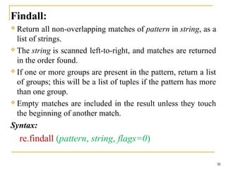 Findall:
 Return all non-overlapping matches of pattern in string, as a
list of strings.
 The string is scanned left-to-right, and matches are returned
in the order found.
 If one or more groups are present in the pattern, return a list
of groups; this will be a list of tuples if the pattern has more
than one group.
 Empty matches are included in the result unless they touch
the beginning of another match.
Syntax:
re.findall (pattern, string, flags=0)
32
 