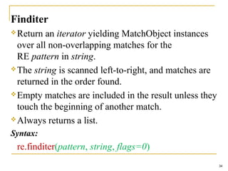 Finditer
Return an iterator yielding MatchObject instances
over all non-overlapping matches for the
RE pattern in string.
The string is scanned left-to-right, and matches are
returned in the order found.
Empty matches are included in the result unless they
touch the beginning of another match.
Always returns a list.
Syntax:
re.finditer(pattern, string, flags=0)
34
 