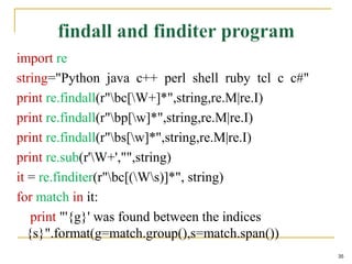 import re
string="Python java c++ perl shell ruby tcl c c#"
print re.findall(r"bc[W+]*",string,re.M|re.I)
print re.findall(r"bp[w]*",string,re.M|re.I)
print re.findall(r"bs[w]*",string,re.M|re.I)
print re.sub(r'W+',"",string)
it = re.finditer(r"bc[(Ws)]*", string)
for match in it:
print "'{g}' was found between the indices
{s}".format(g=match.group(),s=match.span())
35
 