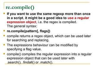 re.compile()
 If you want to use the same regexp more than once
in a script, it might be a good idea to use a regular
expression object, i.e. the regex is compiled.
The general syntax:
 re.compile(pattern[, flags])
 compile returns a regex object, which can be used later
for searching and replacing.
 The expressions behaviour can be modified by
specifying a flag value.
 compile() compiles the regular expression into a regular
expression object that can be used later with
.search(), .findall() or .match().
 