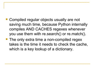  Compiled regular objects usually are not
saving much time, because Python internally
compiles AND CACHES regexes whenever
you use them with re.search() or re.match().
 The only extra time a non-compiled regex
takes is the time it needs to check the cache,
which is a key lookup of a dictionary.
 